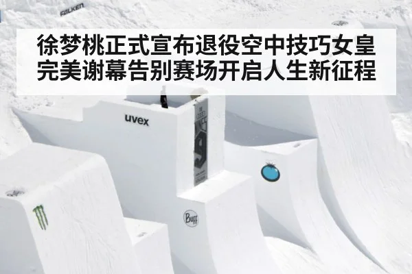 徐梦桃正式宣布退役空中技巧女皇完美谢幕告别赛场开启人生新征程
